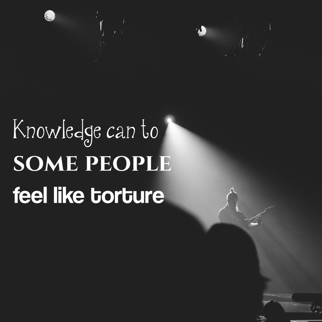 Knowledge can to some people feel like torture